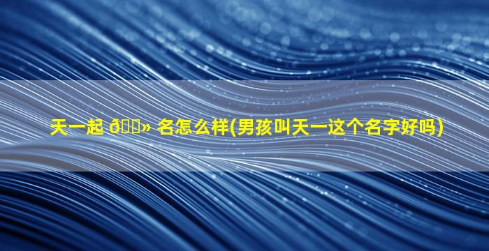 天一起 🌻 名怎么样(男孩叫天一这个名字好吗)